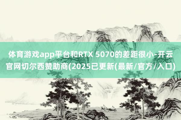 体育游戏app平台和RTX 5070的差距很小-开云官网切尔西赞助商(2025已更新(最新/官方/入口)