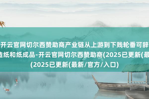 开云官网切尔西赞助商产业链从上游到下贱轮番可辞别为：制浆、造纸和纸成品-开云官网切尔西赞助商(2025已更新(最新/官方/入口)