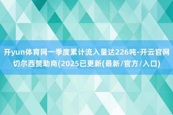 开yun体育网一季度累计流入量达226吨-开云官网切尔西赞助商(2025已更新(最新/官方/入口)