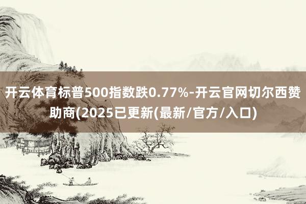 开云体育标普500指数跌0.77%-开云官网切尔西赞助商(2025已更新(最新/官方/入口)