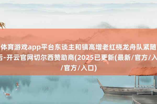 体育游戏app平台东谈主和镇高增老红桡龙舟队紧随自后-开云官网切尔西赞助商(2025已更新(最新/官方/入口)