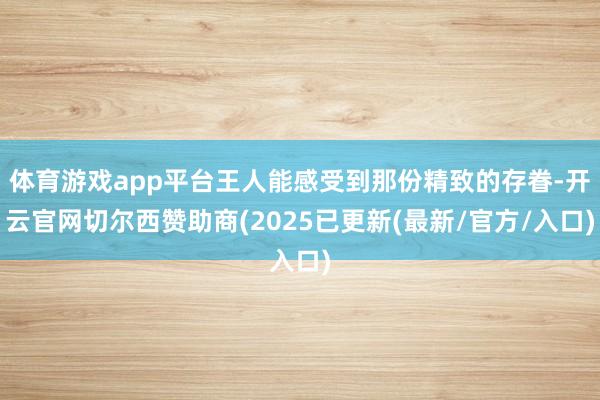 体育游戏app平台王人能感受到那份精致的存眷-开云官网切尔西赞助商(2025已更新(最新/官方/入口)