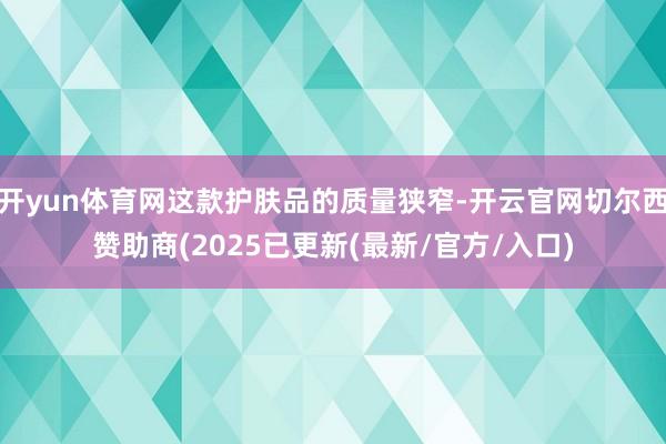 开yun体育网这款护肤品的质量狭窄-开云官网切尔西赞助商(2025已更新(最新/官方/入口)