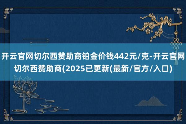 开云官网切尔西赞助商铂金价钱442元/克-开云官网切尔西赞助商(2025已更新(最新/官方/入口)