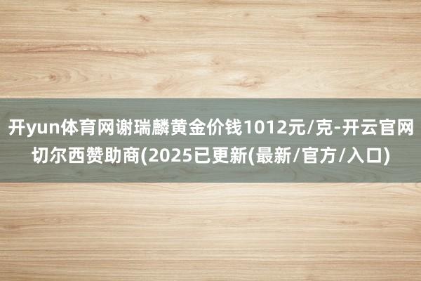 开yun体育网谢瑞麟黄金价钱1012元/克-开云官网切尔西赞助商(2025已更新(最新/官方/入口)