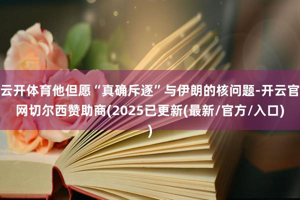 云开体育他但愿“真确斥逐”与伊朗的核问题-开云官网切尔西赞助商(2025已更新(最新/官方/入口)
