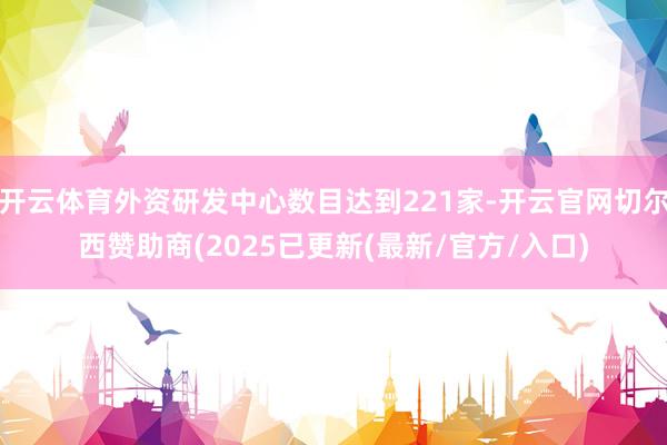开云体育外资研发中心数目达到221家-开云官网切尔西赞助商(2025已更新(最新/官方/入口)
