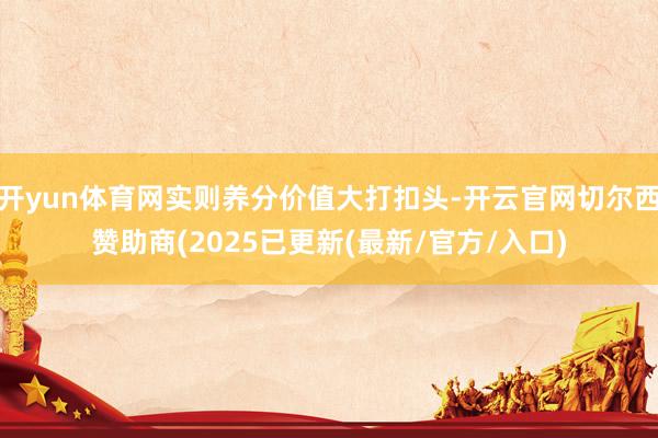 开yun体育网实则养分价值大打扣头-开云官网切尔西赞助商(2025已更新(最新/官方/入口)