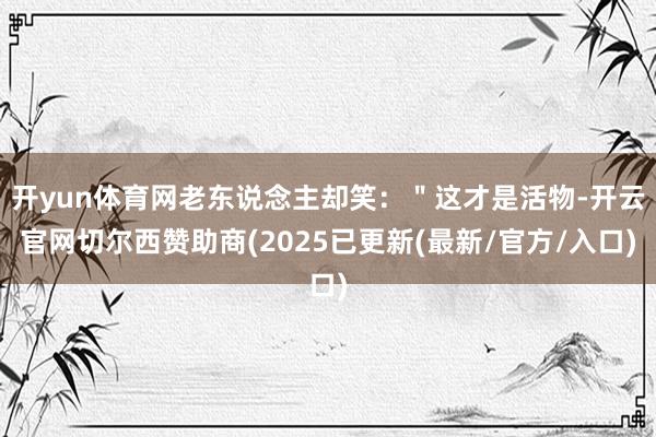 开yun体育网老东说念主却笑：＂这才是活物-开云官网切尔西赞助商(2025已更新(最新/官方/入口)