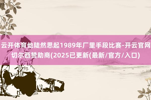 云开体育他陡然思起1989年厂里手段比赛-开云官网切尔西赞助商(2025已更新(最新/官方/入口)