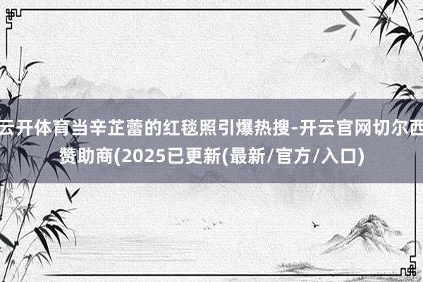 云开体育当辛芷蕾的红毯照引爆热搜-开云官网切尔西赞助商(2025已更新(最新/官方/入口)