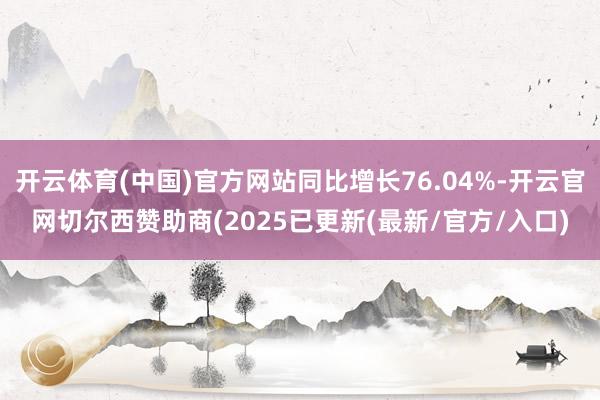 开云体育(中国)官方网站同比增长76.04%-开云官网切尔西赞助商(2025已更新(最新/官方/入口)