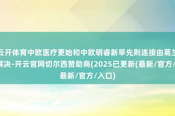 云开体育中欧医疗更始和中欧明睿新早先则连接由葛兰单独解决-开云官网切尔西赞助商(2025已更新(最新/官方/入口)