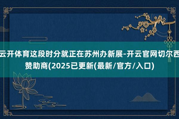 云开体育这段时分就正在苏州办新展-开云官网切尔西赞助商(2025已更新(最新/官方/入口)