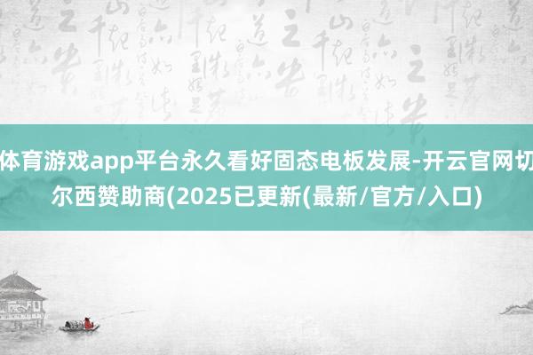 体育游戏app平台永久看好固态电板发展-开云官网切尔西赞助商(2025已更新(最新/官方/入口)