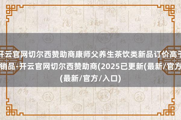 开云官网切尔西赞助商康师父养生茶饮类新品订价高于传统畅销品-开云官网切尔西赞助商(2025已更新(最新/官方/入口)