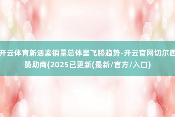 开云体育新活素销量总体呈飞腾趋势-开云官网切尔西赞助商(2025已更新(最新/官方/入口)