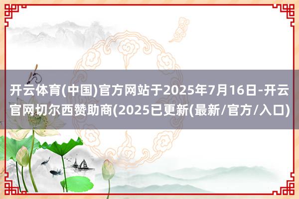 开云体育(中国)官方网站于2025年7月16日-开云官网切尔西赞助商(2025已更新(最新/官方/入口)