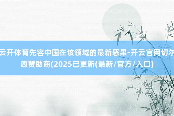 云开体育先容中国在该领域的最新恶果-开云官网切尔西赞助商(2025已更新(最新/官方/入口)