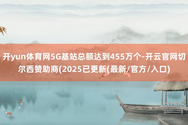 开yun体育网5G基站总额达到455万个-开云官网切尔西赞助商(2025已更新(最新/官方/入口)