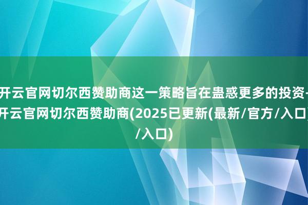 开云官网切尔西赞助商这一策略旨在蛊惑更多的投资-开云官网切尔西赞助商(2025已更新(最新/官方/入口)