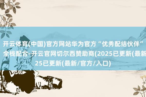 开云体育(中国)官方网站华为官方“优秀配结伙伴”；拓维信息：全栈配合-开云官网切尔西赞助商(2025已更新(最新/官方/入口)