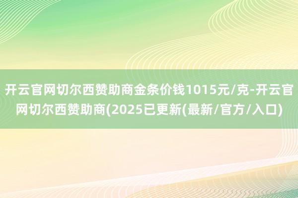 开云官网切尔西赞助商金条价钱1015元/克-开云官网切尔西赞助商(2025已更新(最新/官方/入口)