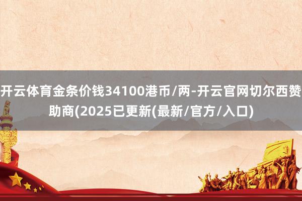 开云体育金条价钱34100港币/两-开云官网切尔西赞助商(2025已更新(最新/官方/入口)