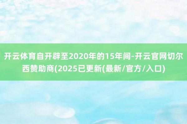 开云体育自开辟至2020年的15年间-开云官网切尔西赞助商(2025已更新(最新/官方/入口)