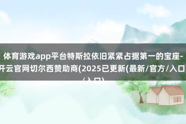 体育游戏app平台特斯拉依旧紧紧占据第一的宝座-开云官网切尔西赞助商(2025已更新(最新/官方/入口)