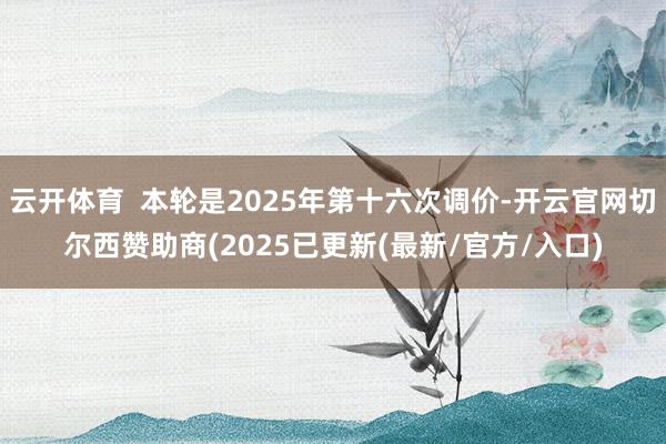云开体育  本轮是2025年第十六次调价-开云官网切尔西赞助商(2025已更新(最新/官方/入口)