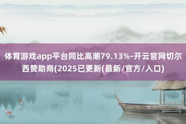 体育游戏app平台同比高潮79.13%-开云官网切尔西赞助商(2025已更新(最新/官方/入口)