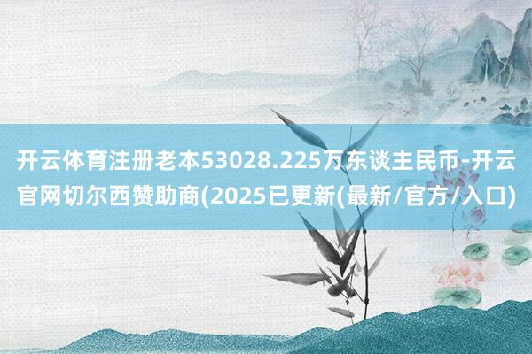 开云体育注册老本53028.225万东谈主民币-开云官网切尔西赞助商(2025已更新(最新/官方/入口)