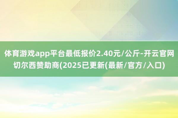 体育游戏app平台最低报价2.40元/公斤-开云官网切尔西赞助商(2025已更新(最新/官方/入口)