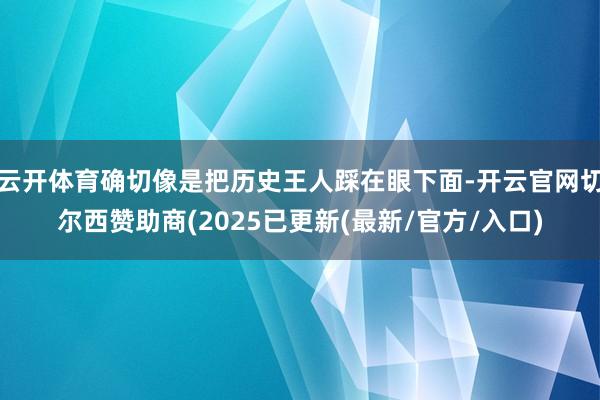 云开体育确切像是把历史王人踩在眼下面-开云官网切尔西赞助商(2025已更新(最新/官方/入口)