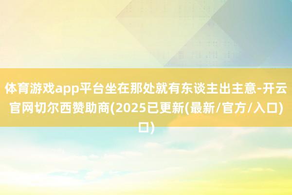 体育游戏app平台坐在那处就有东谈主出主意-开云官网切尔西赞助商(2025已更新(最新/官方/入口)