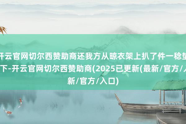 开云官网切尔西赞助商还我方从晾衣架上扒了件一稔垫在身下-开云官网切尔西赞助商(2025已更新(最新/官方/入口)