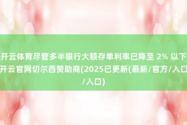 开云体育尽管多半银行大额存单利率已降至 2% 以下-开云官网切尔西赞助商(2025已更新(最新/官方/入口)