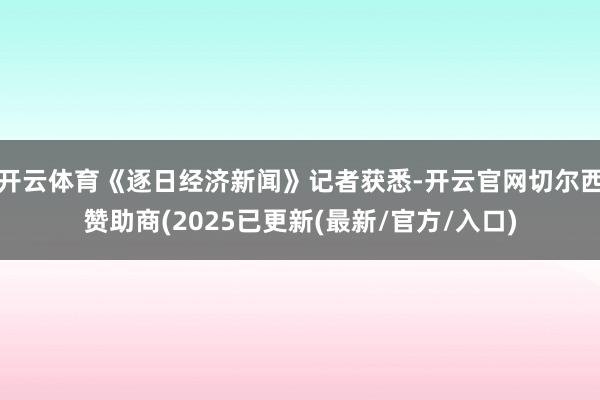 开云体育《逐日经济新闻》记者获悉-开云官网切尔西赞助商(2025已更新(最新/官方/入口)