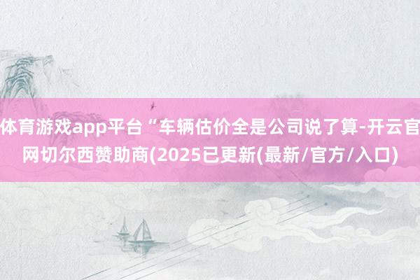 体育游戏app平台“车辆估价全是公司说了算-开云官网切尔西赞助商(2025已更新(最新/官方/入口)