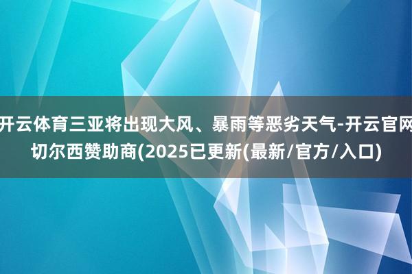 开云体育三亚将出现大风、暴雨等恶劣天气-开云官网切尔西赞助商(2025已更新(最新/官方/入口)