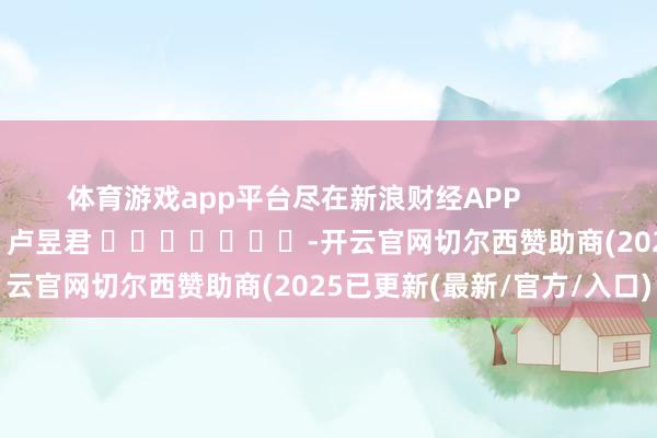 体育游戏app平台尽在新浪财经APP 包袱剪辑:卢昱君 -开云官网切尔西赞助商(2025已更新(最新/官方/入口)