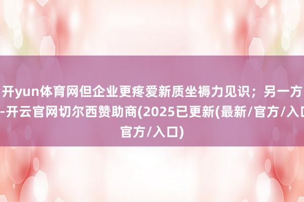 开yun体育网但企业更疼爱新质坐褥力见识；另一方面-开云官网切尔西赞助商(2025已更新(最新/官方/入口)