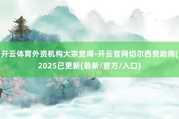 开云体育 外资机构大宗觉得-开云官网切尔西赞助商(2025已更新(最新/官方/入口)
