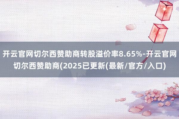 开云官网切尔西赞助商转股溢价率8.65%-开云官网切尔西赞助商(2025已更新(最新/官方/入口)