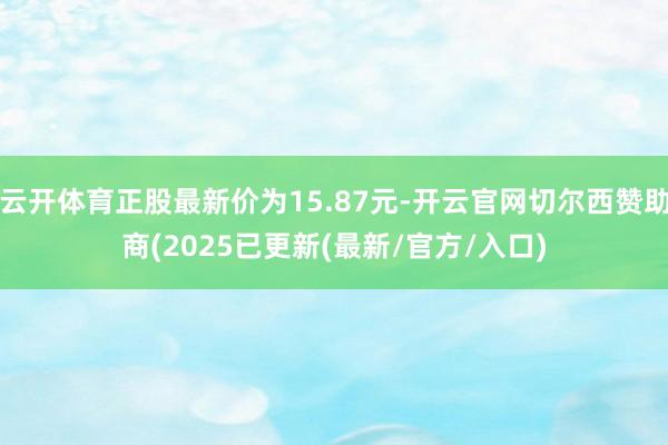 云开体育正股最新价为15.87元-开云官网切尔西赞助商(2025已更新(最新/官方/入口)