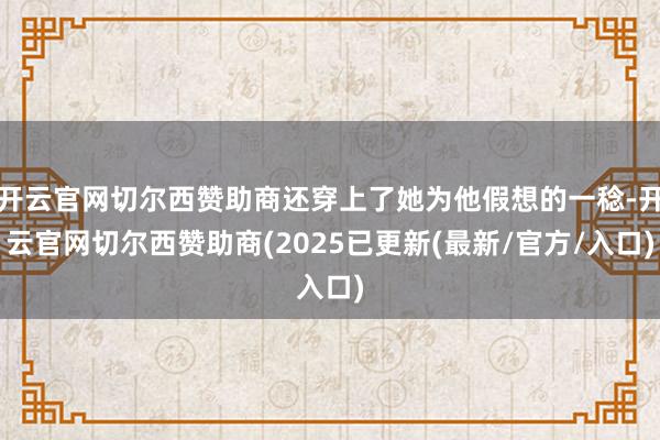 开云官网切尔西赞助商还穿上了她为他假想的一稔-开云官网切尔西赞助商(2025已更新(最新/官方/入口)