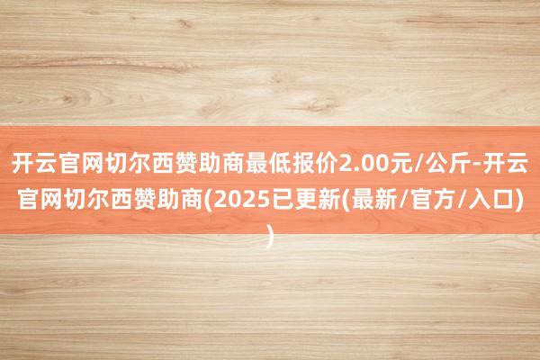 开云官网切尔西赞助商最低报价2.00元/公斤-开云官网切尔西赞助商(2025已更新(最新/官方/入口)