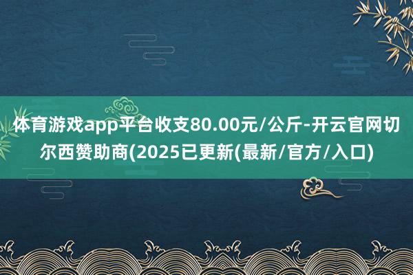 体育游戏app平台收支80.00元/公斤-开云官网切尔西赞助商(2025已更新(最新/官方/入口)