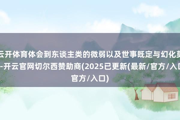 云开体育体会到东谈主类的微弱以及世事既定与幻化莫测-开云官网切尔西赞助商(2025已更新(最新/官方/入口)